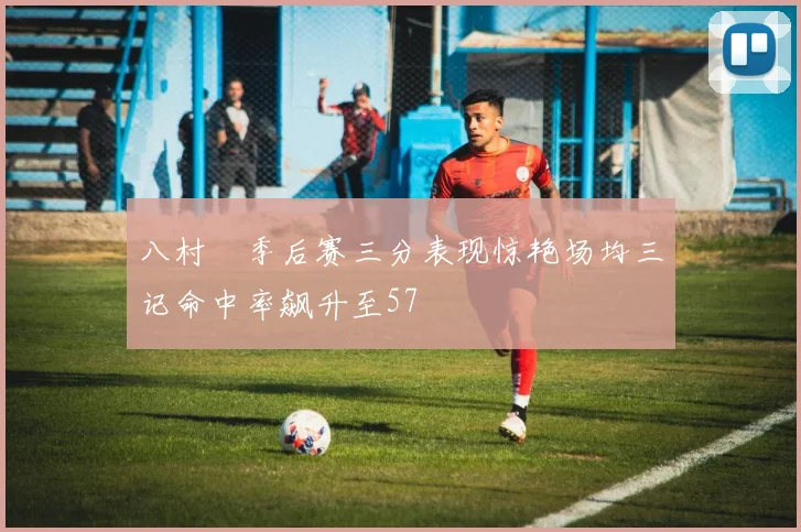 八村塁季后赛三分表现惊艳场均三记命中率飙升至57