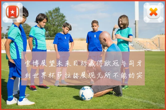 索博展望未来目标赢得欧冠与匈牙利世界杯萨拉赫展现无所不能的实力
