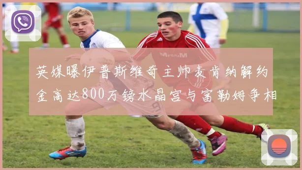 英媒曝伊普斯维奇主帅麦肯纳解约金高达800万镑水晶宫与富勒姆争相追逐