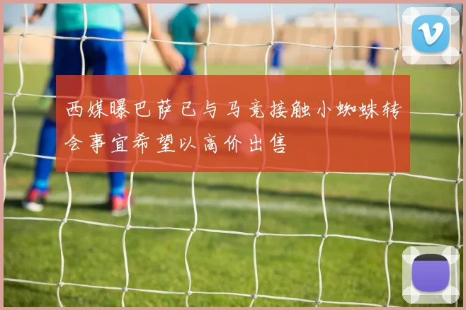 西媒曝巴萨已与马竞接触小蜘蛛转会事宜希望以高价出售