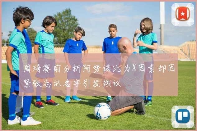 周琦赛前分析阿努诺比为X因素却因紧张忘记名字引发热议