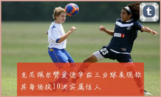 克尼佩尔赞爱德华兹三分球表现称其每场投10次实属惊人
