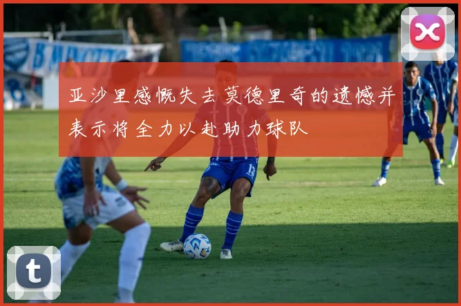 亚沙里感慨失去莫德里奇的遗憾并表示将全力以赴助力球队