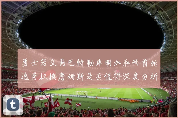 勇士若交易巴特勒库明加和两首轮选秀权换詹姆斯是否值得深度分析