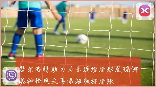瑟尔洛特助力马竞连续进球展现挪威神锋风采再添超级杯进账