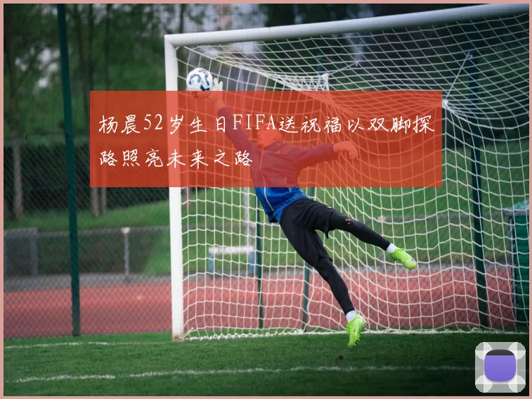 杨晨52岁生日FIFA送祝福以双脚探路照亮未来之路