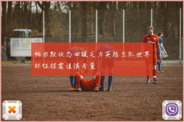 帕尔默状态回暖乏力英格兰队世界杯征程需谨慎考量