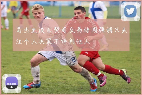 乌杰里谈东契奇交易传闻强调只关注个人决策不评判他人
