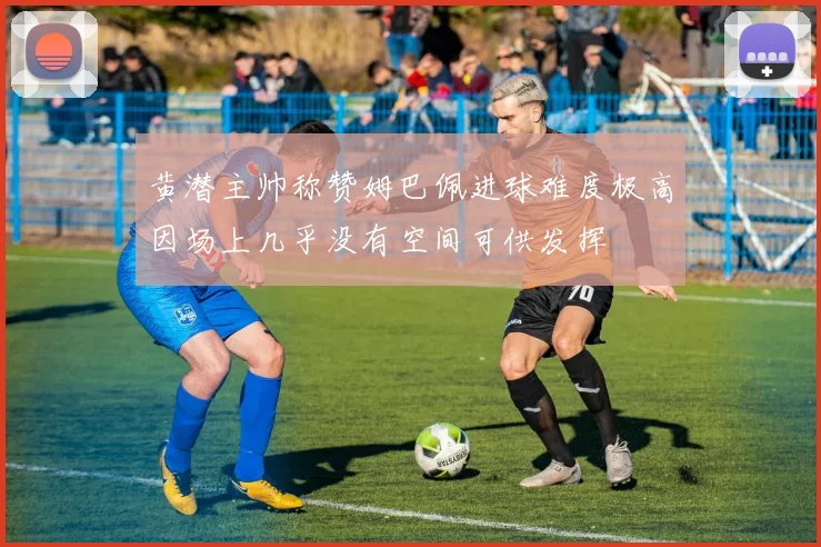 黄潜主帅称赞姆巴佩进球难度极高因场上几乎没有空间可供发挥