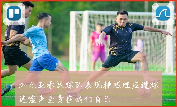 加比亚承认球队表现糟糕理应遭球迷嘘声全责在我们自己