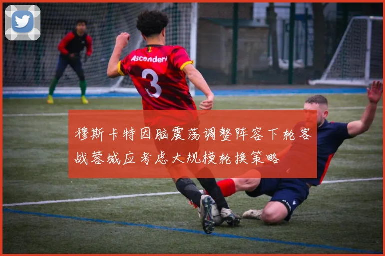 穆斯卡特因脑震荡调整阵容下轮客战蓉城应考虑大规模轮换策略