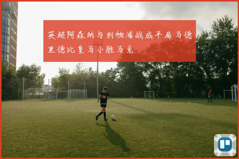英超阿森纳与利物浦战成平局马德里德比皇马小胜马竞