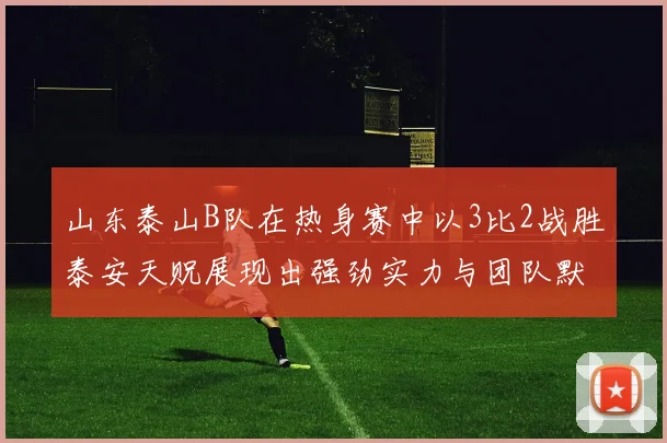 山东泰山B队在热身赛中以3比2战胜泰安天贶展现出强劲实力与团队默契